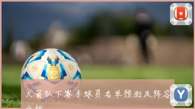 火箭队下赛季球员名单预测及阵容分析