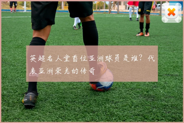 英超名人堂首位亚洲球员是谁？代表亚洲荣光的传奇