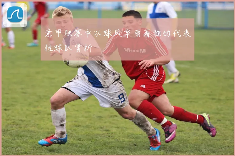 意甲联赛中以球风华丽著称的代表性球队赏析