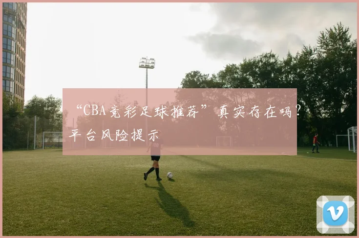 “CBA竞彩足球推荐”真实存在吗?平台风险提示