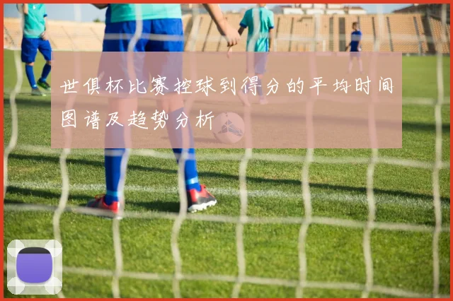 世俱杯比赛控球到得分的平均时间图谱及趋势分析