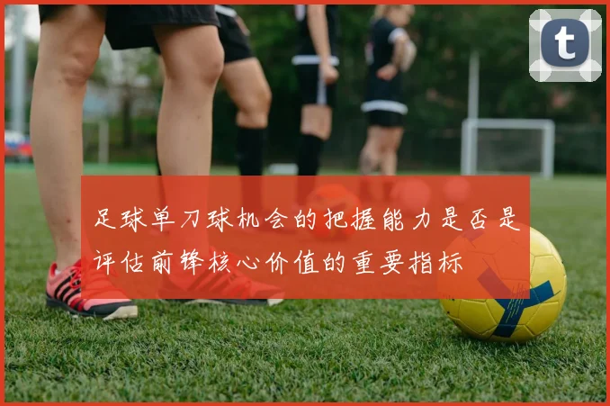 足球单刀球机会的把握能力是否是评估前锋核心价值的重要指标